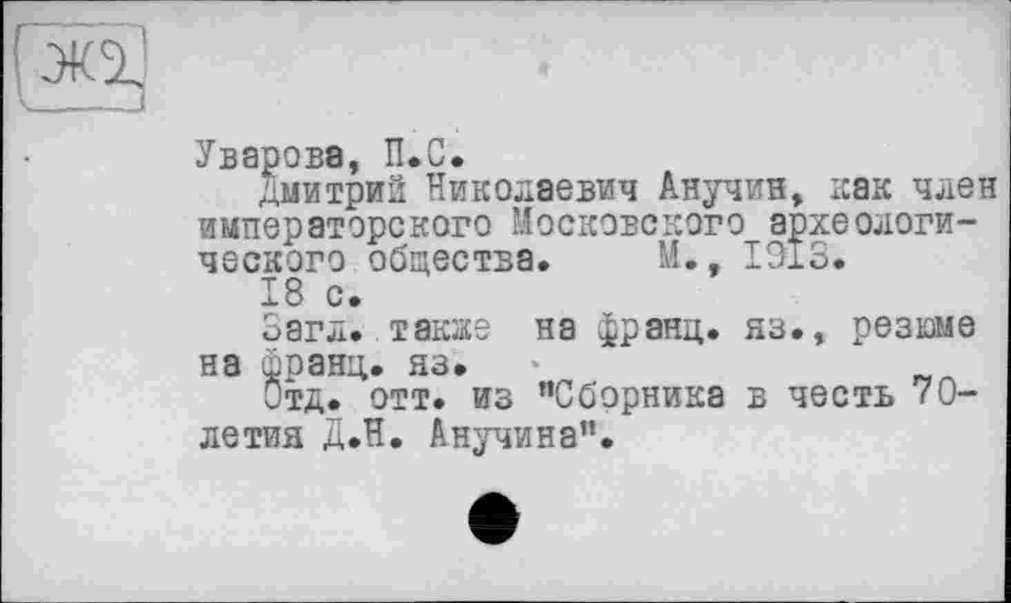 ﻿Уварова, П.С.
Дмитрий Николаевич Анучин, как член императорского Московского археологического общества. М., 1913.
18 с.
Загл..также на франц, яз., резюме на франц, яз.
Отд. отт. из "Сборника в честь 70-летия Д.Н. Анучина".